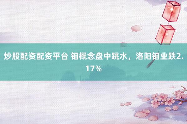 炒股配资配资平台 钼概念盘中跳水，洛阳钼业跌2.17%