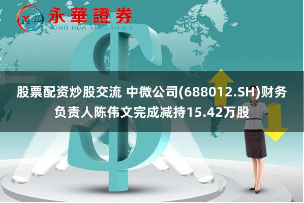 股票配资炒股交流 中微公司(688012.SH)财务负责人陈伟文完成减持15.42万股