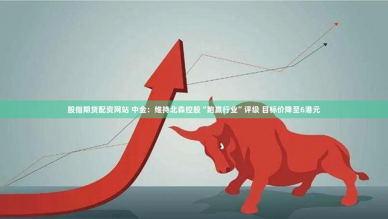 股指期货配资网站 中金：维持北森控股“跑赢行业”评级 目标价降至6港元