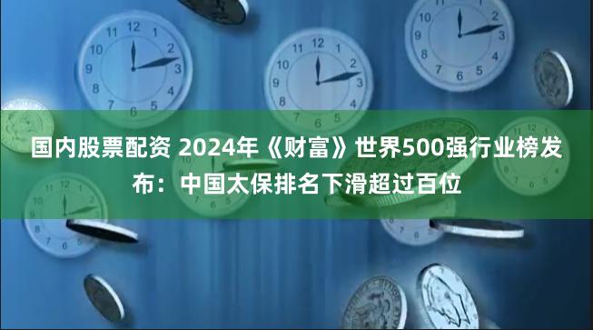 国内股票配资 2024年《财富》世界500强行业榜发布：中国太保排名下滑超过百位