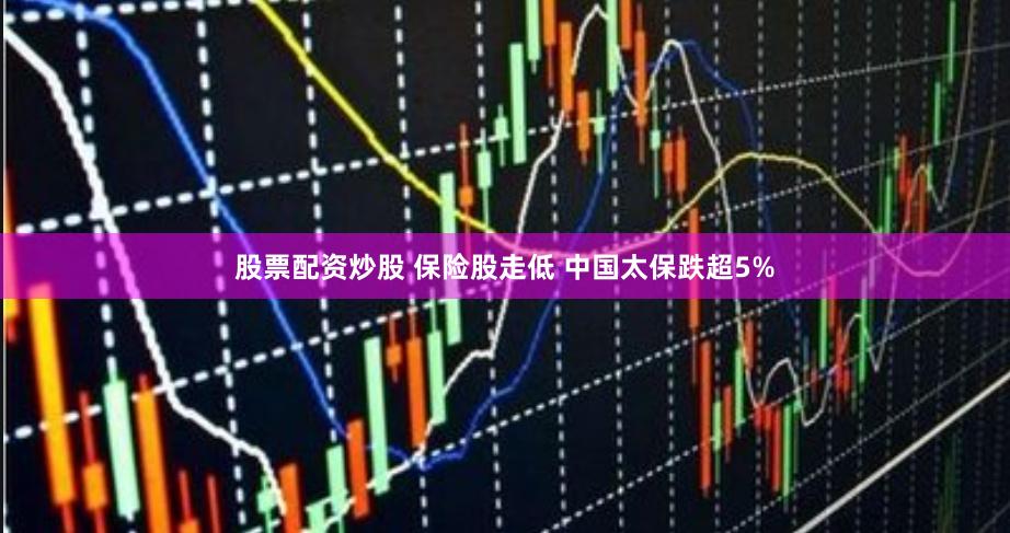 股票配资炒股 保险股走低 中国太保跌超5%