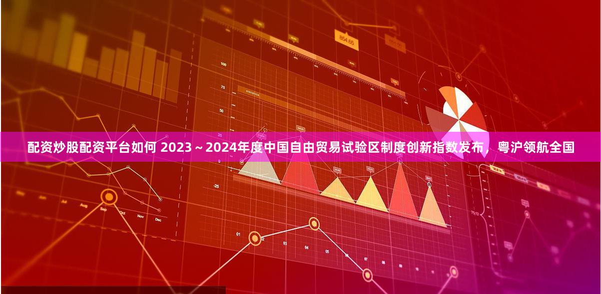 配资炒股配资平台如何 2023～2024年度中国自由贸易试验区制度创新指数发布，粤沪领航全国