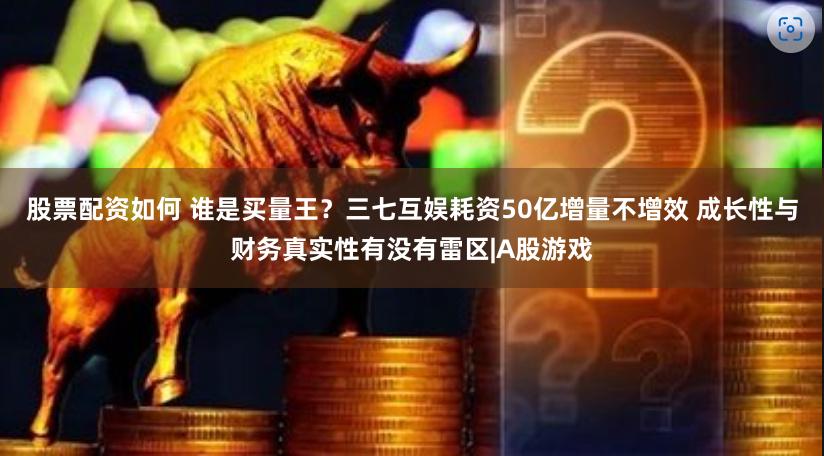 股票配资如何 谁是买量王？三七互娱耗资50亿增量不增效 成长性与财务真实性有没有雷区|A股游戏