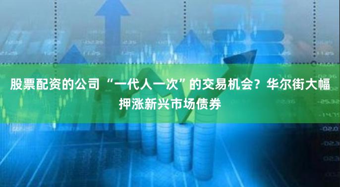 股票配资的公司 “一代人一次”的交易机会？华尔街大幅押涨新兴市场债券