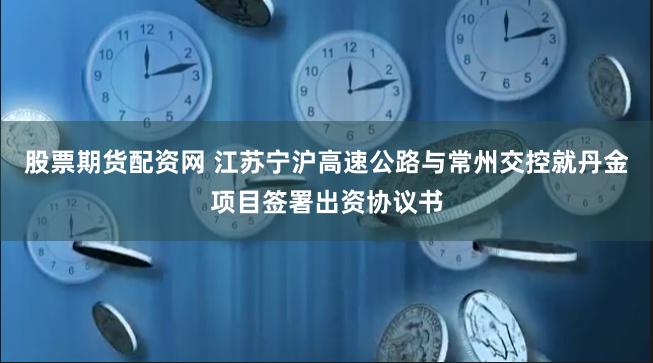 股票期货配资网 江苏宁沪高速公路与常州交控就丹金项目签署出资协议书