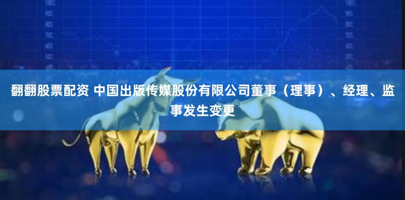 翻翻股票配资 中国出版传媒股份有限公司董事（理事）、经理、监事发生变更