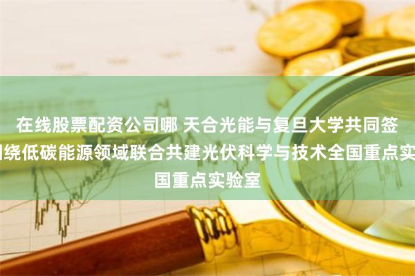 在线股票配资公司哪 天合光能与复旦大学共同签约 围绕低碳能源领域联合共建光伏科学与技术全国重点实验室