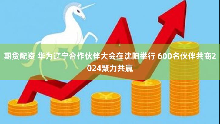 期货配资 华为辽宁合作伙伴大会在沈阳举行 600名伙伴共商2024聚力共赢