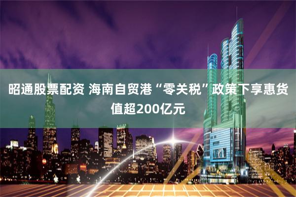 昭通股票配资 海南自贸港“零关税”政策下享惠货值超200亿元