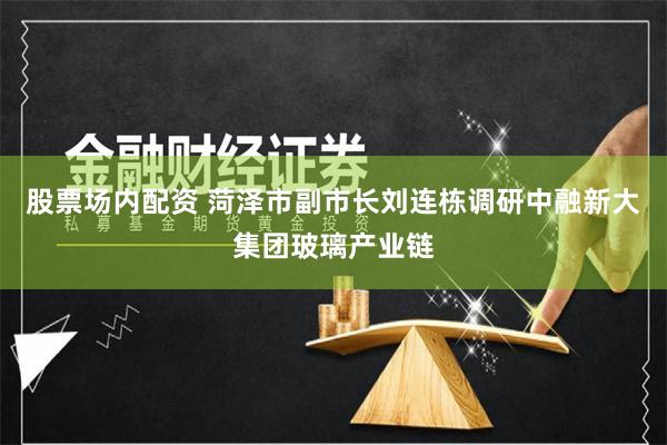 股票场内配资 菏泽市副市长刘连栋调研中融新大集团玻璃产业链