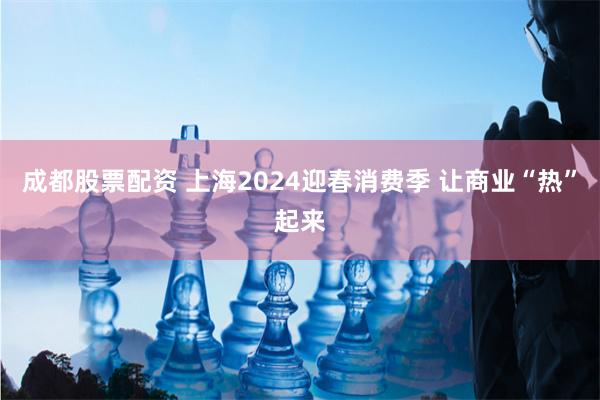 成都股票配资 上海2024迎春消费季 让商业“热”起来