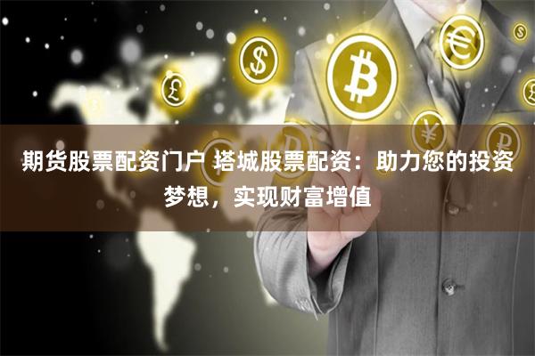 期货股票配资门户 塔城股票配资：助力您的投资梦想，实现财富增值