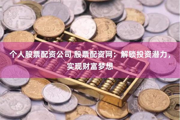 个人股票配资公司 股票配资网：解锁投资潜力，实现财富梦想