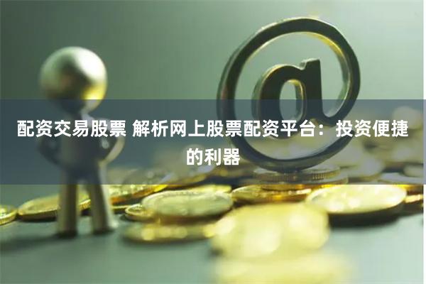 配资交易股票 解析网上股票配资平台：投资便捷的利器