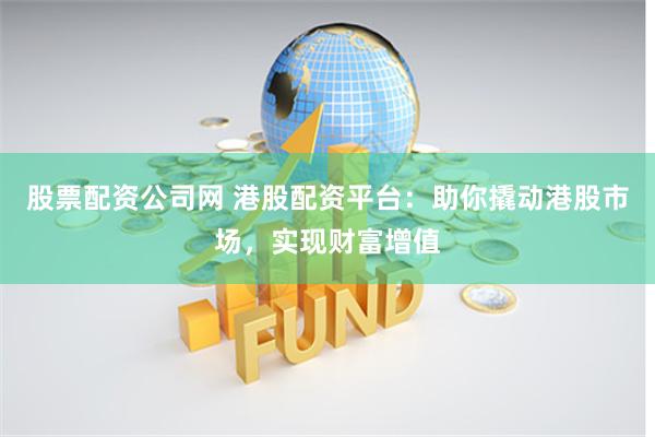 股票配资公司网 港股配资平台：助你撬动港股市场，实现财富增值