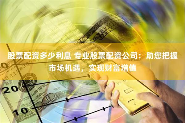 股票配资多少利息 专业股票配资公司：助您把握市场机遇，实现财富增值