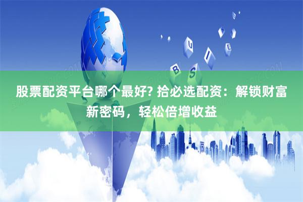 股票配资平台哪个最好? 拾必选配资：解锁财富新密码，轻松倍增收益