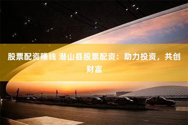 股票配资赚钱 潜山县股票配资：助力投资，共创财富