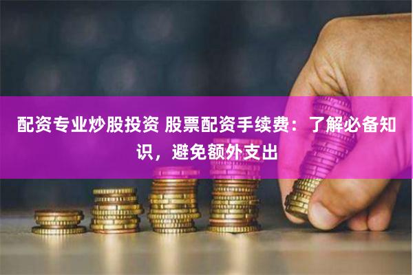 配资专业炒股投资 股票配资手续费：了解必备知识，避免额外支出
