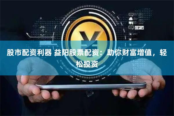 股市配资利器 益阳股票配资：助你财富增值，轻松投资