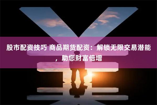 股市配资技巧 商品期货配资：解锁无限交易潜能，助您财富倍增