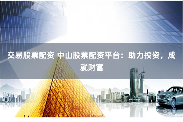 交易股票配资 中山股票配资平台：助力投资，成就财富