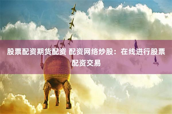 股票配资期货配资 配资网络炒股：在线进行股票配资交易