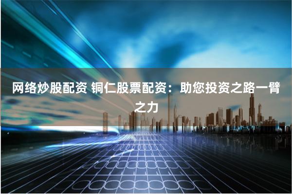 网络炒股配资 铜仁股票配资：助您投资之路一臂之力