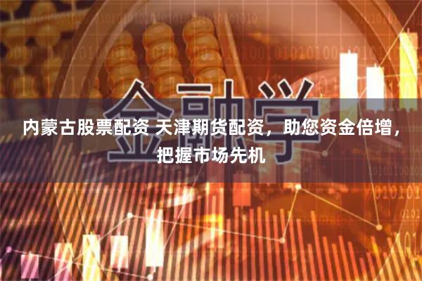 内蒙古股票配资 天津期货配资，助您资金倍增，把握市场先机