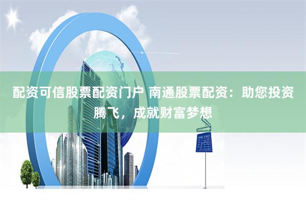 配资可信股票配资门户 南通股票配资：助您投资腾飞，成就财富梦想