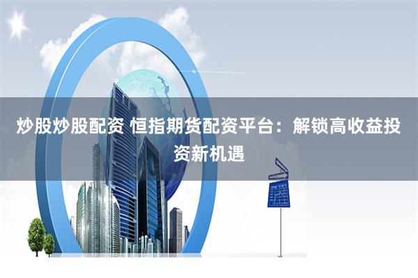 炒股炒股配资 恒指期货配资平台：解锁高收益投资新机遇