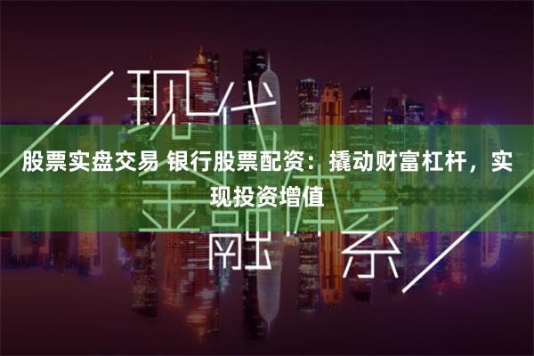 股票实盘交易 银行股票配资：撬动财富杠杆，实现投资增值